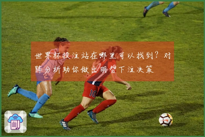世界杯投注站在哪里可以找到？对阵分析助你做出明智下注决策