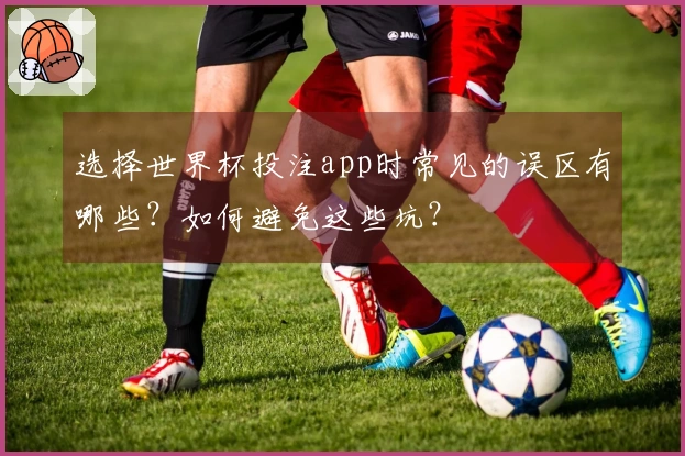 选择世界杯投注app时常见的误区有哪些？如何避免这些坑？